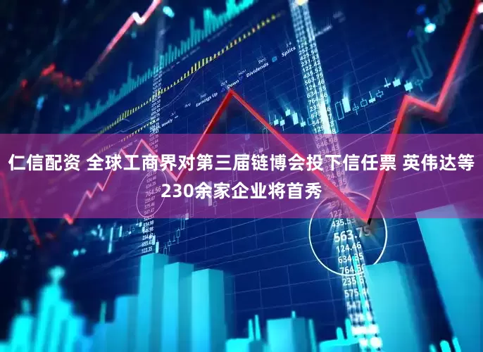 仁信配资 全球工商界对第三届链博会投下信任票 英伟达等230余家企业将首秀