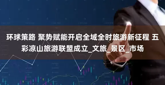 环球策路 聚势赋能开启全域全时旅游新征程 五彩凉山旅游联盟成立_文旅_景区_市场