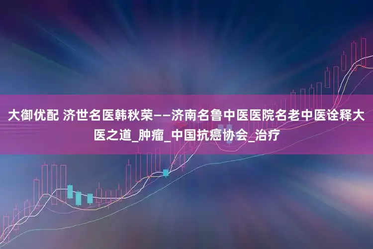 大御优配 济世名医韩秋荣——济南名鲁中医医院名老中医诠释大医之道_肿瘤_中国抗癌协会_治疗