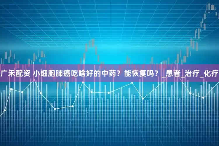 广禾配资 小细胞肺癌吃啥好的中药？能恢复吗？_患者_治疗_化疗