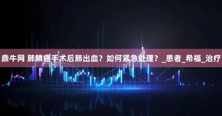 鼎牛网 肺鳞癌手术后肺出血？如何紧急处理？_患者_希福_治疗