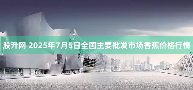 股升网 2025年7月5日全国主要批发市场香蕉价格行情