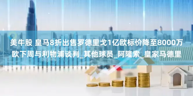 美牛股 皇马8折出售罗德里戈1亿欧标价降至8000万欧下周与利物浦谈判_其他球员_阿隆索_皇家马德里