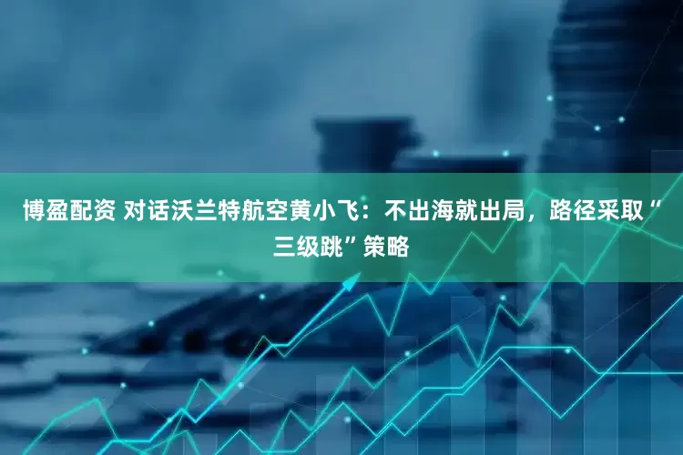 博盈配资 对话沃兰特航空黄小飞：不出海就出局，路径采取“三级跳”策略