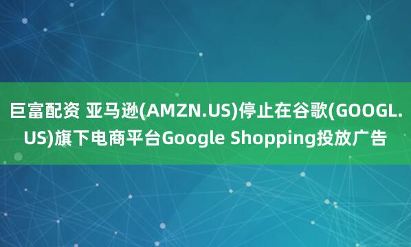 巨富配资 亚马逊(AMZN.US)停止在谷歌(GOOGL.US)旗下电商平台Google Shopping投放广告