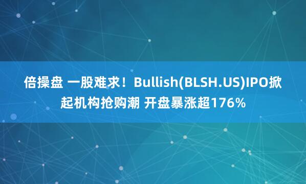 倍操盘 一股难求！Bullish(BLSH.US)IPO掀起机构抢购潮 开盘暴涨超176%