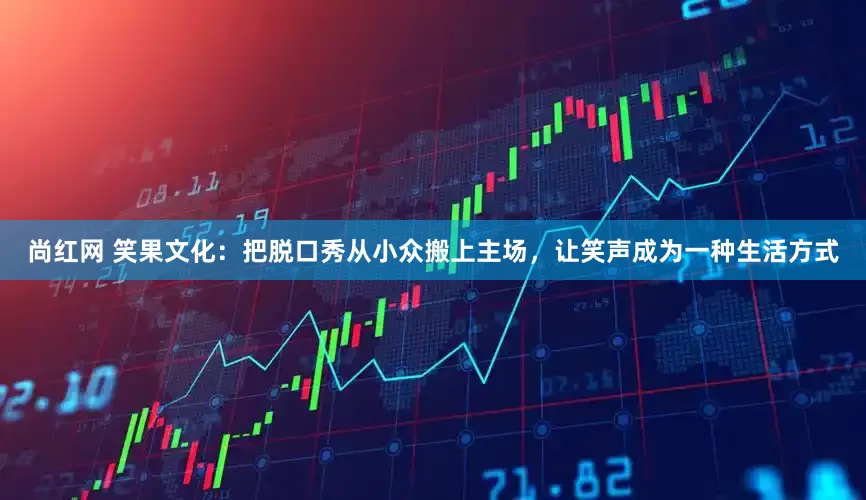 尚红网 笑果文化：把脱口秀从小众搬上主场，让笑声成为一种生活方式