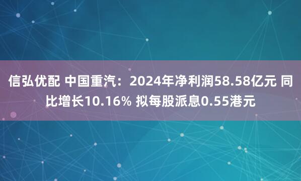 信弘优配 中国重汽：2024年净利润58.58亿元 同比增长10.16% 拟每股派息0.55港元