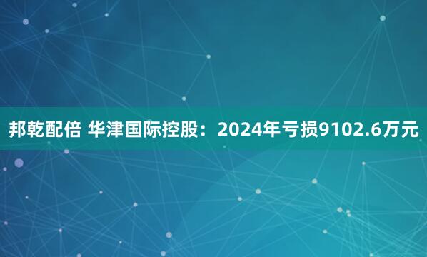 邦乾配倍 华津国际控股：2024年亏损9102.6万元