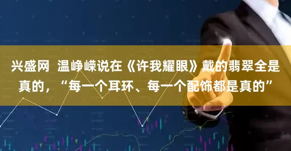 兴盛网  温峥嵘说在《许我耀眼》戴的翡翠全是真的，“每一个耳环、每一个配饰都是真的”