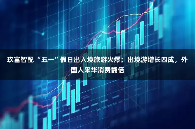 玖富智配 “五一”假日出入境旅游火爆：出境游增长四成，外国人来华消费翻倍