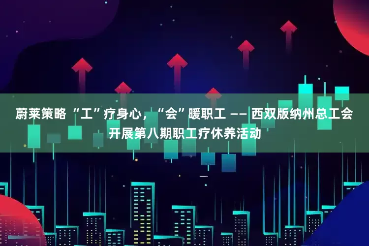 蔚莱策略 “工”疗身心，“会”暖职工 —— 西双版纳州总工会开展第八期职工疗休养活动