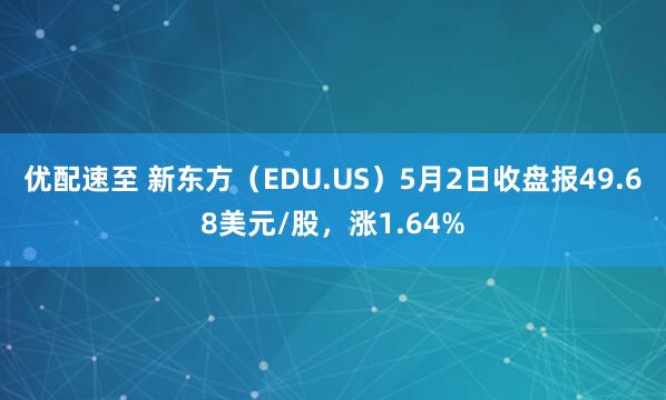 优配速至 新东方（EDU.US）5月2日收盘报49.68美元/股，涨1.64%