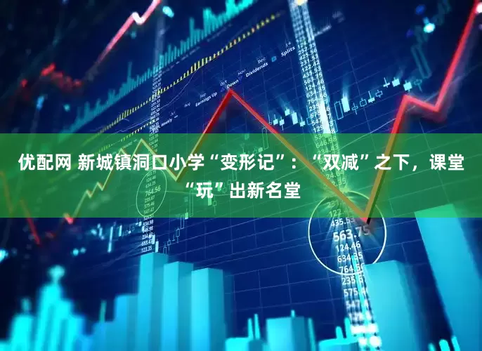 优配网 新城镇洞口小学“变形记”：“双减”之下，课堂“玩”出新名堂