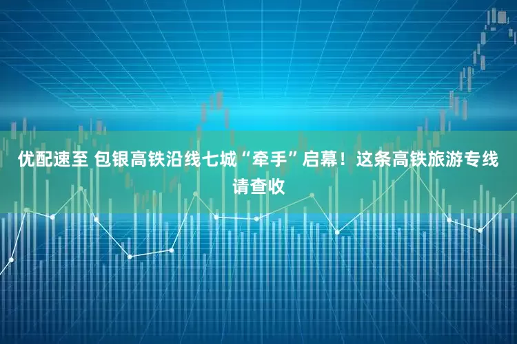 优配速至 包银高铁沿线七城“牵手”启幕！这条高铁旅游专线请查收