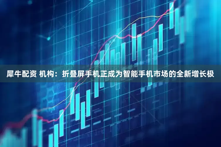 犀牛配资 机构：折叠屏手机正成为智能手机市场的全新增长极