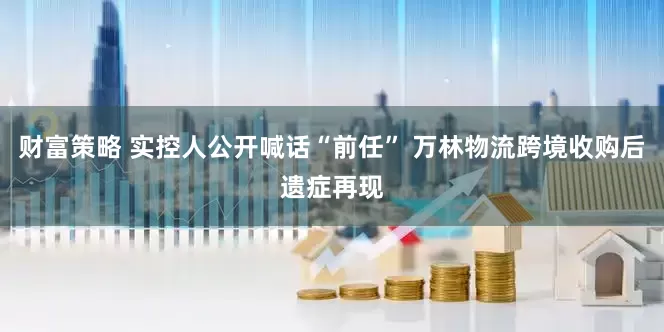 财富策略 实控人公开喊话“前任” 万林物流跨境收购后遗症再现