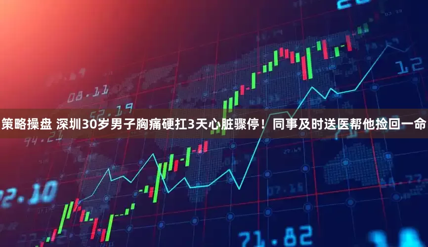 策略操盘 深圳30岁男子胸痛硬扛3天心脏骤停！同事及时送医帮他捡回一命