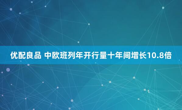 优配良品 中欧班列年开行量十年间增长10.8倍
