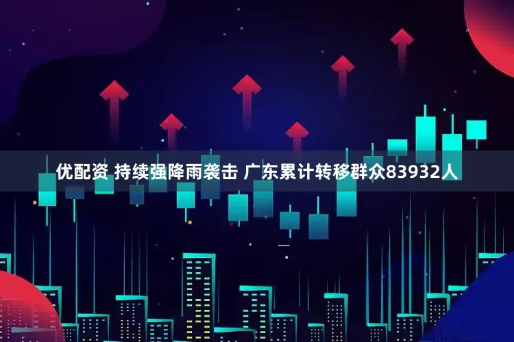 优配资 持续强降雨袭击 广东累计转移群众83932人