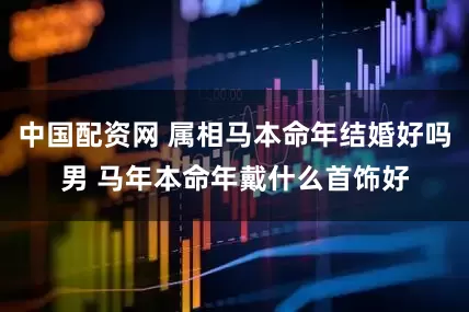 中国配资网 属相马本命年结婚好吗男 马年本命年戴什么首饰好