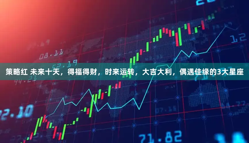 策略红 未来十天，得福得财，时来运转，大吉大利，偶遇佳缘的3大星座